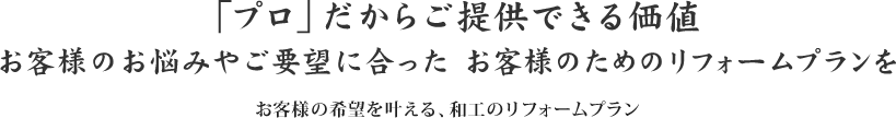 「プロ」だからご提供できる価値 お客様の希望を叶える、和工のリフォームプランお客様のお悩みやご要望に合った お客様のためのリフォームプランを