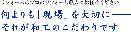 リフォームはプロのリフォーム職人にお任せください 何よりも「現場」を大切に――それが和工のこだわりです